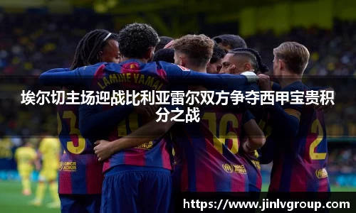 埃尔切主场迎战比利亚雷尔双方争夺西甲宝贵积分之战